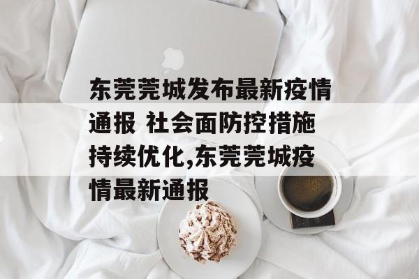 东莞莞城发布最新疫情通报 社会面防控措施持续优化,东莞莞城疫情最新通报